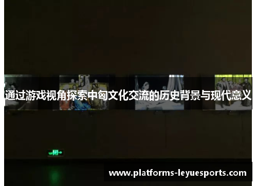 通过游戏视角探索中匈文化交流的历史背景与现代意义