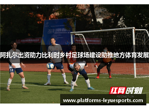 阿扎尔出资助力比利时乡村足球场建设助推地方体育发展