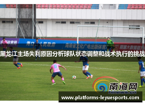 黑龙江主场失利原因分析球队状态调整和战术执行的挑战