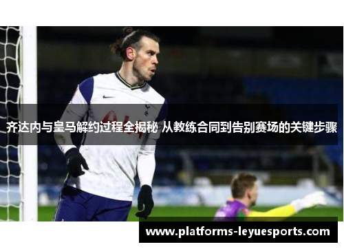 齐达内与皇马解约过程全揭秘 从教练合同到告别赛场的关键步骤