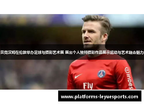 贝克汉姆在伦敦举办足球与摄影艺术展 展出个人独特摄影作品展示运动与艺术融合魅力