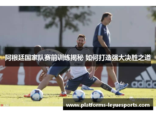 阿根廷国家队赛前训练揭秘 如何打造强大决胜之道