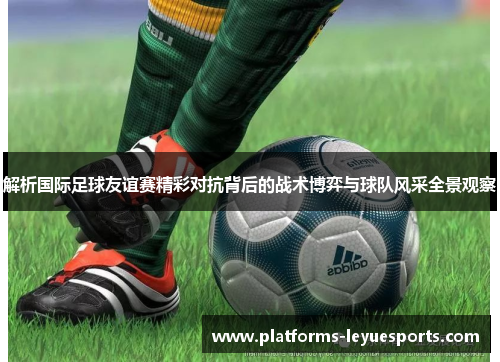 解析国际足球友谊赛精彩对抗背后的战术博弈与球队风采全景观察