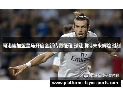 阿诺德加盟皇马开启全新传奇征程 球迷期待未来辉煌时刻