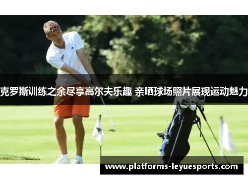 克罗斯训练之余尽享高尔夫乐趣 亲晒球场照片展现运动魅力