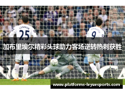 加布里埃尔精彩头球助力客场逆转热刺获胜