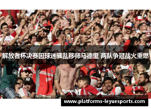 解放者杯决赛因球迷骚乱移师马德里 两队争冠战火重燃